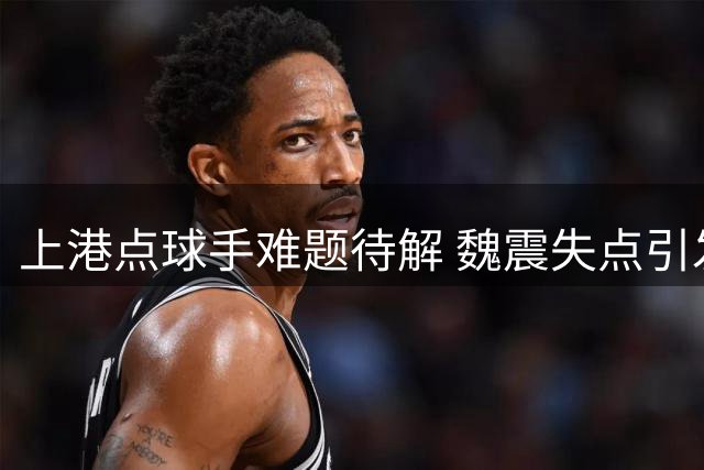 上港点球手难题待解 魏震失点引发球迷讨论