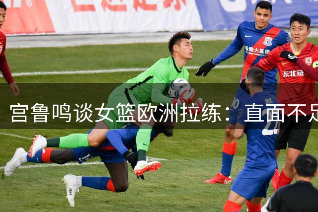 宫鲁鸣谈女篮欧洲拉练：直面不足提升实力 为世界杯蓄力