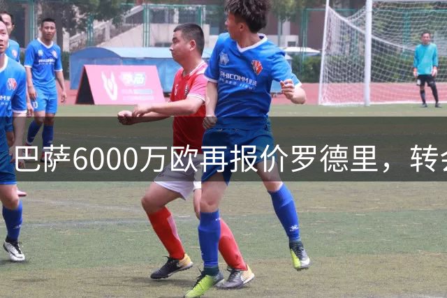 巴萨6000万欧再报价罗德里，转会进展缓慢但各方保持信心