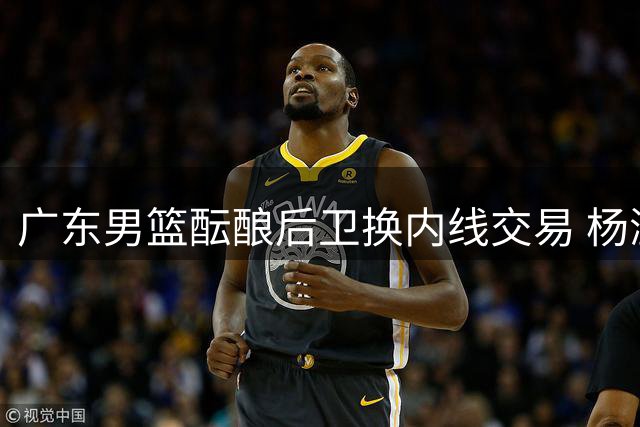 广东男篮酝酿后卫换内线交易 杨溢或租借离队
