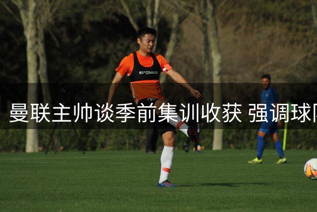 曼联主帅谈季前集训收获 强调球队信心与赢球文化