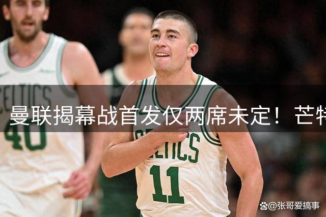 曼联揭幕战首发仅两席未定！芒特挑战蒂莱曼斯，谢什科仍在赶时间