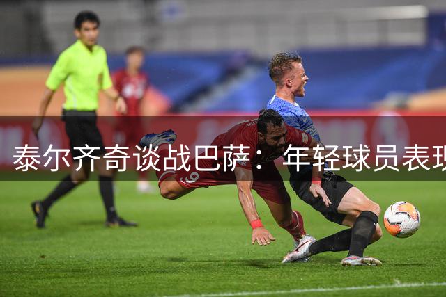 泰尔齐奇谈战巴萨：年轻球员表现突出 细节还需完善