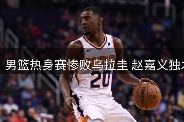 男篮热身赛惨败乌拉圭 赵嘉义独木难支暴露致命短板