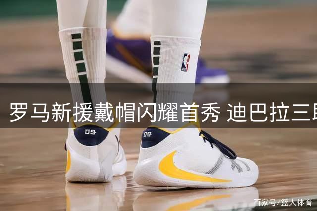罗马新援戴帽闪耀首秀 迪巴拉三助导演4球大捷